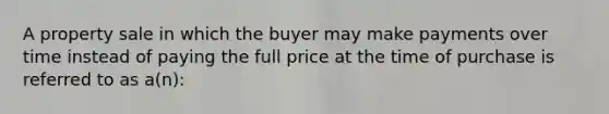 A property sale in which the buyer may make payments over time instead of paying the full price at the time of purchase is referred to as a(n):