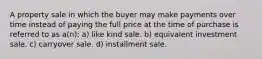 A property sale in which the buyer may make payments over time instead of paying the full price at the time of purchase is referred to as a(n): a) like kind sale. b) equivalent investment sale. c) carryover sale. d) installment sale.