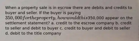 When a property sale is in escrow there are debits and credits to buyer and seller. If the buyer is paying 350,000 for the property, how would this350,000 appear on the settlement statement? a. credit to the escrow company b. credit to seller and debit to buyer c. credit to buyer and debit to seller d. debit to the title company