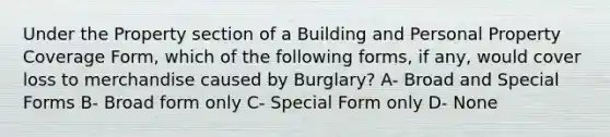 Under the Property section of a Building and Personal Property Coverage Form, which of the following forms, if any, would cover loss to merchandise caused by Burglary? A- Broad and Special Forms B- Broad form only C- Special Form only D- None