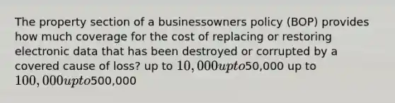 The property section of a businessowners policy (BOP) provides how much coverage for the cost of replacing or restoring electronic data that has been destroyed or corrupted by a covered cause of loss? up to 10,000 up to50,000 up to 100,000 up to500,000