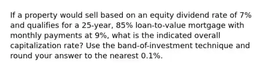 If a property would sell based on an equity dividend rate of 7% and qualifies for a 25-year, 85% loan-to-value mortgage with monthly payments at 9%, what is the indicated overall capitalization rate? Use the band-of-investment technique and round your answer to the nearest 0.1%.