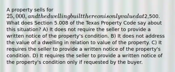 A property sells for 25,000, and the dwelling built thereon is only valued at2,500. What does Section 5.008 of the Texas Property Code say about this situation? A) It does not require the seller to provide a written notice of the property's condition. B) It does not address the value of a dwelling in relation to value of the property. C) It requires the seller to provide a written notice of the property's condition. D) It requires the seller to provide a written notice of the property's condition only if requested by the buyer.