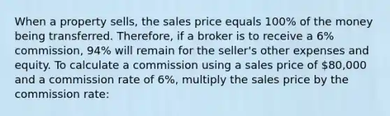 When a property sells, the sales price equals 100% of the money being transferred. Therefore, if a broker is to receive a 6% commission, 94% will remain for the seller's other expenses and equity. To calculate a commission using a sales price of 80,000 and a commission rate of 6%, multiply the sales price by the commission rate: