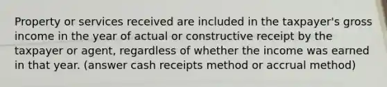 Property or services received are included in the taxpayer's gross income in the year of actual or constructive receipt by the taxpayer or agent, regardless of whether the income was earned in that year. (answer cash receipts method or accrual method)