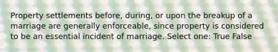 Property settlements before, during, or upon the breakup of a marriage are generally enforceable, since property is considered to be an essential incident of marriage. Select one: True False