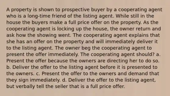 A property is shown to prospective buyer by a cooperating agent who is a long-time friend of the listing agent. While still in the house the buyers make a full price offer on the property. As the cooperating agent is locking up the house, the owner return and ask how the showing went. The cooperating agent explains that she has an offer on the property and will immediately deliver it to the listing agent. The owner beg the cooperating agent to present the offer immediately. The cooperating agent should? a. Present the offer because the owners are directing her to do so. b. Deliver the offer to the listing agent before it is presented to the owners. c. Present the offer to the owners and demand that they sign immediately. d. Deliver the offer to the listing agent, but verbally tell the seller that is a full price offer.