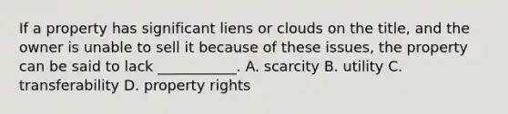 If a property has significant liens or clouds on the title, and the owner is unable to sell it because of these issues, the property can be said to lack ___________. A. scarcity B. utility C. transferability D. property rights