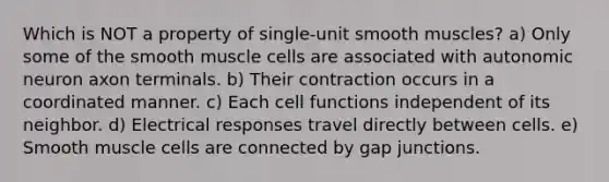 Which is NOT a property of single-unit smooth muscles? a) Only some of the smooth muscle cells are associated with autonomic neuron axon terminals. b) Their contraction occurs in a coordinated manner. c) Each cell functions independent of its neighbor. d) Electrical responses travel directly between cells. e) Smooth muscle cells are connected by gap junctions.