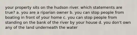 your property sits on the hudson river. which statements are true? a. you are a riparian owner b. you can stop people from boating in front of your home c. you can stop people from standing on the bank of the river by your house d. you don't own any of the land underneath the water