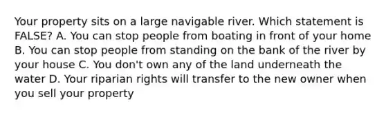 Your property sits on a large navigable river. Which statement is FALSE? A. You can stop people from boating in front of your home B. You can stop people from standing on the bank of the river by your house C. You don't own any of the land underneath the water D. Your riparian rights will transfer to the new owner when you sell your property