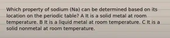 Which property of sodium (Na) can be determined based on its location on the periodic table? A It is a solid metal at room temperature. B It is a liquid metal at room temperature. C It is a solid nonmetal at room temperature.