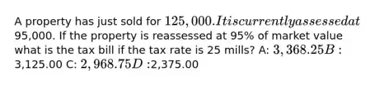 A property has just sold for 125,000. It is currently assessed at95,000. If the property is reassessed at 95% of market value what is the tax bill if the tax rate is 25 mills? A: 3,368.25 B:3,125.00 C: 2,968.75 D:2,375.00