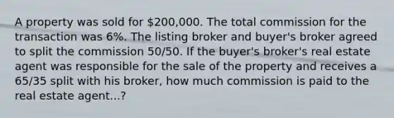 A property was sold for 200,000. The total commission for the transaction was 6%. The listing broker and buyer's broker agreed to split the commission 50/50. If the buyer's broker's real estate agent was responsible for the sale of the property and receives a 65/35 split with his broker, how much commission is paid to the real estate agent...?