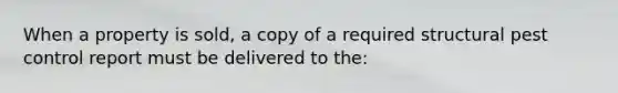 When a property is sold, a copy of a required structural pest control report must be delivered to the: