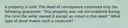 A property is sold. The deed of conveyance contained only the following guarantee: "this property was not encumbered during the time the seller owned it except as noted in this deed." What type of deed makes such a covenant?