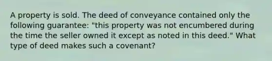 A property is sold. The deed of conveyance contained only the following guarantee: "this property was not encumbered during the time the seller owned it except as noted in this deed." What type of deed makes such a covenant?