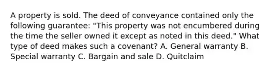 A property is sold. The deed of conveyance contained only the following guarantee: "This property was not encumbered during the time the seller owned it except as noted in this deed." What type of deed makes such a covenant? A. General warranty B. Special warranty C. Bargain and sale D. Quitclaim