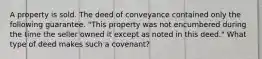 A property is sold. The deed of conveyance contained only the following guarantee. "This property was not encumbered during the time the seller owned it except as noted in this deed." What type of deed makes such a covenant?