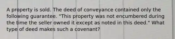 A property is sold. The deed of conveyance contained only the following guarantee. "This property was not encumbered during the time the seller owned it except as noted in this deed." What type of deed makes such a covenant?