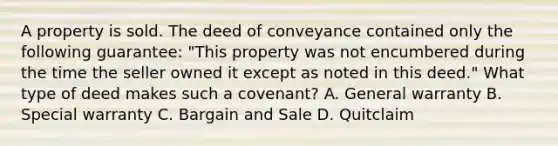 A property is sold. The deed of conveyance contained only the following guarantee: "This property was not encumbered during the time the seller owned it except as noted in this deed." What type of deed makes such a covenant? A. General warranty B. Special warranty C. Bargain and Sale D. Quitclaim