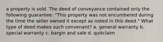 a property is sold. The deed of conveyance contained only the following guarantee: "This property was not encumbered during the time the seller owned it except as noted in this deed." What type of deed makes such convenant? a. general warranty b. special warranty c. bargin and sale d. quitclaim