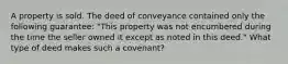 A property is sold. The deed of conveyance contained only the following guarantee: "This property was not encumbered during the time the seller owned it except as noted in this deed." What type of deed makes such a covenant?