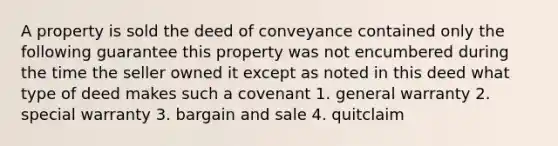 A property is sold the deed of conveyance contained only the following guarantee this property was not encumbered during the time the seller owned it except as noted in this deed what type of deed makes such a covenant 1. general warranty 2. special warranty 3. bargain and sale 4. quitclaim