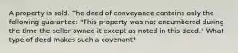 A property is sold. The deed of conveyance contains only the following guarantee: "This property was not encumbered during the time the seller owned it except as noted in this deed." What type of deed makes such a covenant?