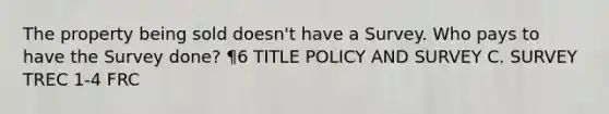 The property being sold doesn't have a Survey. Who pays to have the Survey done? ¶6 TITLE POLICY AND SURVEY C. SURVEY TREC 1-4 FRC