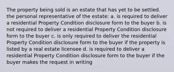 The property being sold is an estate that has yet to be settled. the personal representative of the estate: a. is required to deliver a residential Property Condition disclosure form to the buyer b. is not required to deliver a residential Property Condition disclosure form to the buyer c. is only required to deliver the residential Property Condition disclosure form to the buyer if the property is listed by a real estate licensee d. is required to deliver a residential Property Condition disclosure form to the buyer if the buyer makes the request in writing