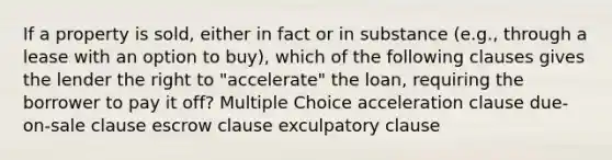 If a property is sold, either in fact or in substance (e.g., through a lease with an option to buy), which of the following clauses gives the lender the right to "accelerate" the loan, requiring the borrower to pay it off? Multiple Choice acceleration clause due-on-sale clause escrow clause exculpatory clause