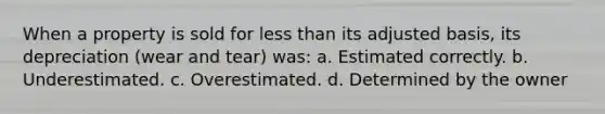 When a property is sold for less than its adjusted basis, its depreciation (wear and tear) was: a. Estimated correctly. b. Underestimated. c. Overestimated. d. Determined by the owner