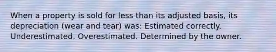 When a property is sold for less than its adjusted basis, its depreciation (wear and tear) was: Estimated correctly. Underestimated. Overestimated. Determined by the owner.