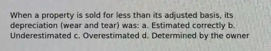 When a property is sold for less than its adjusted basis, its depreciation (wear and tear) was: a. Estimated correctly b. Underestimated c. Overestimated d. Determined by the owner