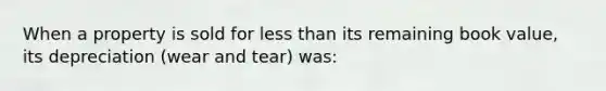 When a property is sold for less than its remaining book value, its depreciation (wear and tear) was: