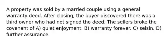 A property was sold by a married couple using a general warranty deed. After closing, the buyer discovered there was a third owner who had not signed the deed. The sellers broke the covenant of A) quiet enjoyment. B) warranty forever. C) seisin. D) further assurance.