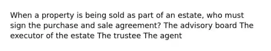 When a property is being sold as part of an estate, who must sign the purchase and sale agreement? The advisory board The executor of the estate The trustee The agent