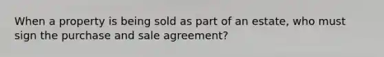 When a property is being sold as part of an estate, who must sign the purchase and sale agreement?