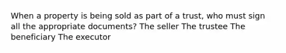 When a property is being sold as part of a trust, who must sign all the appropriate documents? The seller The trustee The beneficiary The executor