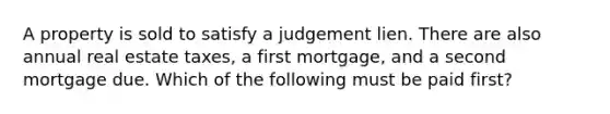 A property is sold to satisfy a judgement lien. There are also annual real estate taxes, a first mortgage, and a second mortgage due. Which of the following must be paid first?