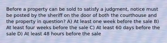 Before a property can be sold to satisfy a judgment, notice must be posted by the sheriff on the door of both the courthouse and the property in question? A) At least one week before the sale B) At least four weeks before the sale C) At least 60 days before the sale D) At least 48 hours before the sale