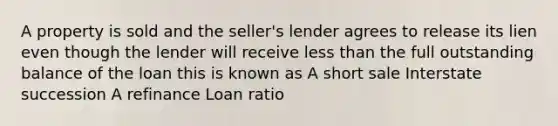 A property is sold and the seller's lender agrees to release its lien even though the lender will receive less than the full outstanding balance of the loan this is known as A short sale Interstate succession A refinance Loan ratio