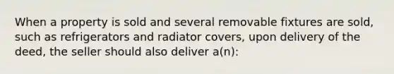 When a property is sold and several removable fixtures are sold, such as refrigerators and radiator covers, upon delivery of the deed, the seller should also deliver a(n):