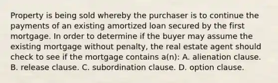 Property is being sold whereby the purchaser is to continue the payments of an existing amortized loan secured by the first mortgage. In order to determine if the buyer may assume the existing mortgage without penalty, the real estate agent should check to see if the mortgage contains a(n): A. alienation clause. B. release clause. C. subordination clause. D. option clause.