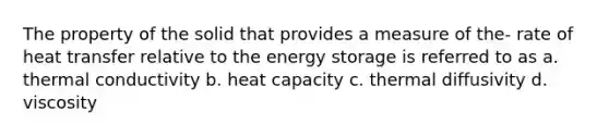 The property of the solid that provides a measure of the- rate of heat transfer relative to the energy storage is referred to as a. thermal conductivity b. heat capacity c. thermal diffusivity d. viscosity