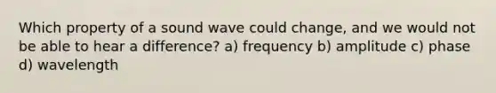 Which property of a sound wave could change, and we would not be able to hear a difference? a) frequency b) amplitude c) phase d) wavelength