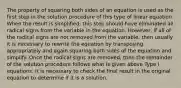 The property of squaring both sides of an equation is used as the first step in the solution procedure of this type of linear equation. When the result is simplified, this step should have eliminated all radical signs from the variable in the equation. However, if all of the radical signs are not removed from the variable, then usually it is necessary to rewrite the equation by transposing appropriately and again squaring both sides of the equation and simplify. Once the radical signs are removed, then the remainder of the solution procedure follows what is given above Type I equations. It is necessary to check the final result in the original equation to determine if it is a solution.