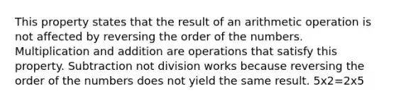 This property states that the result of an arithmetic operation is not affected by reversing the order of the numbers. Multiplication and addition are operations that satisfy this property. Subtraction not division works because reversing the order of the numbers does not yield the same result. 5x2=2x5