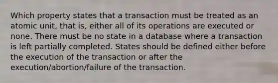 Which property states that a transaction must be treated as an atomic unit, that is, either all of its operations are executed or none. There must be no state in a database where a transaction is left partially completed. States should be defined either before the execution of the transaction or after the execution/abortion/failure of the transaction.